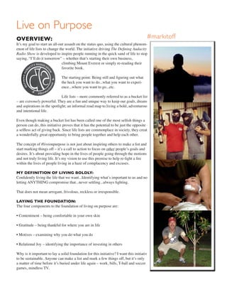 OVERVIEW:
It’s my goal to start an all-out assault on the status quo, using the cultural phenom-
enon of life lists to change the world. The initiative driving The Defining Audacity
Radio Show is developed to inspire people running in the quick sand of life to stop
saying, “I’ll do it tomorrow” – whether that’s starting their own business,
climbing Mount Everest or simply re-reading their
favorite book.
The starting point: Being still and figuring out what
the heck you want to do...what you want to experi-
ence...where you want to go...etc.
Life lists – more commonly referred to as a bucket list
– are extremely powerful. They are a fun and unique way to keep our goals, dreams
and aspirations in the spotlight; an informal road map to living a bold, adventurous
and intentional life.
Even though making a bucket list has been called one of the most selfish things a
person can do, this initiative proves that it has the potential to be just the opposite –
a selfless act of giving back. Since life lists are commonplace in society, they create
a wonderfully great opportunity to bring people together and help each other.
The concept of #liveonpurpose is not just about inspiring others to make a list and
start marking things off – it’s a call to action to focus on other people’s goals and
desires. It’s about providing hope in the lives of people going through the motions
and not truly living life. It’s my vision to use this premise to help re-light a fire
within the lives of people living in a haze of complacency and excuses.
MY DEFINITION OF LIVING BOLDLY:
Confidently living the life that we want...Identifying what’s important to us and not
letting ANYTHING compromise that...never settling...always fighting.
That does not mean arrogant, frivolous, reckless or irresponsible.
LAYING THE FOUNDATION:
The four components to the foundation of living on purpose are:
• Contentment – being comfortable in your own skin
• Gratitude – being thankful for where you are in life
• Motives – examining why you do what you do
• Relational Joy – identifying the importance of investing in others
Why is it important to lay a solid foundation for this initiative? I want this initiative
to be sustainable. Anyone can make a list and mark a few things off, but it’s only
a matter of time before it’s buried under life again – work, bills, T-ball and soccer
games, mindless TV.
Live on Purpose
#markitoff
 