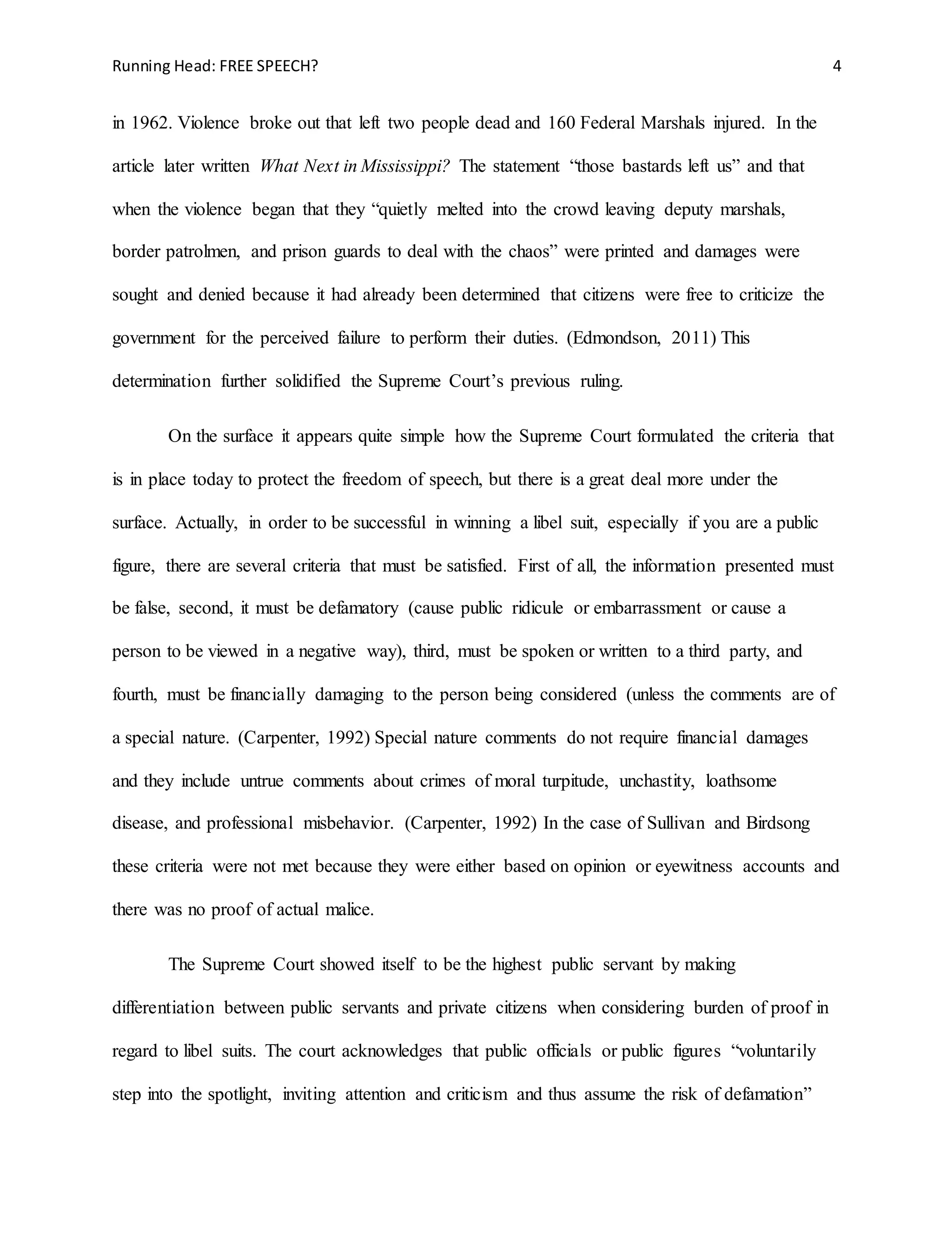 Running Head: FREE SPEECH? 4
in 1962. Violence broke out that left two people dead and 160 Federal Marshals injured. In the
article later written What Next in Mississippi? The statement “those bastards left us” and that
when the violence began that they “quietly melted into the crowd leaving deputy marshals,
border patrolmen, and prison guards to deal with the chaos” were printed and damages were
sought and denied because it had already been determined that citizens were free to criticize the
government for the perceived failure to perform their duties. (Edmondson, 2011) This
determination further solidified the Supreme Court’s previous ruling.
On the surface it appears quite simple how the Supreme Court formulated the criteria that
is in place today to protect the freedom of speech, but there is a great deal more under the
surface. Actually, in order to be successful in winning a libel suit, especially if you are a public
figure, there are several criteria that must be satisfied. First of all, the information presented must
be false, second, it must be defamatory (cause public ridicule or embarrassment or cause a
person to be viewed in a negative way), third, must be spoken or written to a third party, and
fourth, must be financially damaging to the person being considered (unless the comments are of
a special nature. (Carpenter, 1992) Special nature comments do not require financial damages
and they include untrue comments about crimes of moral turpitude, unchastity, loathsome
disease, and professional misbehavior. (Carpenter, 1992) In the case of Sullivan and Birdsong
these criteria were not met because they were either based on opinion or eyewitness accounts and
there was no proof of actual malice.
The Supreme Court showed itself to be the highest public servant by making
differentiation between public servants and private citizens when considering burden of proof in
regard to libel suits. The court acknowledges that public officials or public figures “voluntarily
step into the spotlight, inviting attention and criticism and thus assume the risk of defamation”
 