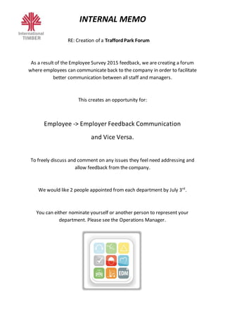 INTERNAL MEMO
RE: Creation of a TraffordPark Forum
As a result of the Employee Survey 2015 feedback, we are creating a forum
where employees can communicate back to the company in order to facilitate
better communication between all staff and managers.
This creates an opportunity for:
Employee -> Employer Feedback Communication
and Vice Versa.
To freely discuss and comment on any issues they feel need addressing and
allow feedback from the company.
We would like 2 people appointed from each department by July 3rd
.
You can either nominate yourself or another person to represent your
department. Please see the Operations Manager.
 