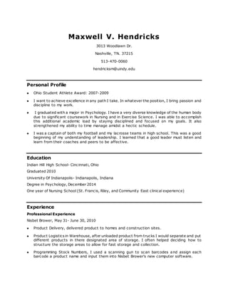 Maxwell V. Hendricks
3013 Woodlawn Dr.
Nashville, TN. 37215
513-470-0060
hendricksm@uindy.edu
Personal Profile
 Ohio Student Athlete Award: 2007-2009
 I want to achieve excellence in any path I take. In whatever the position, I bring passion and
discipline to my work.
 I graduated with a major in Psychology. I have a very diverse knowledge of the human body
due to significant coursework in Nursing and in Exercise Science. I was able to accomplish
this additional academic load by staying disciplined and focused on my goals. It also
strengthened my ability to time manage amidst a hectic schedule.
 I was a captain of both my football and my lacrosse teams in high school. This was a good
beginning of my understanding of leadership. I learned that a good leader must listen and
learn from their coaches and peers to be affective.
Education
Indian Hill High School- Cincinnati, Ohio
Graduated 2010
University Of Indianapolis- Indianapolis, Indiana
Degree in Psychology, December 2014
One year of Nursing School (St. Francis, Riley, and Community East clinical experience)
Experience
Professional Experience
Nisbet Brower, May 31- June 30, 2010
 Product Delivery, delivered product to homes and construction sites.
 Product Logistics in Warehouse, after unloaded product from trucks I would separate and put
different products in there designated area of storage. I often helped deciding how to
structure the storage areas to allow for fast storage and collection.
 Programming Stock Numbers, I used a scanning gun to scan barcodes and assign each
barcode a product name and input them into Nisbet Brower’s new computer software.
 