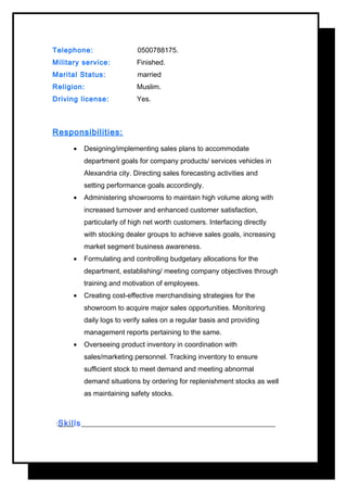 Telephone: 0500788175.
Military service: Finished.
Marital Status: married
Religion: Muslim.
Driving license: Yes.
Responsibilities:
• Designing/implementing sales plans to accommodate
department goals for company products/ services vehicles in
Alexandria city. Directing sales forecasting activities and
setting performance goals accordingly.
• Administering showrooms to maintain high volume along with
increased turnover and enhanced customer satisfaction,
particularly of high net worth customers. Interfacing directly
with stocking dealer groups to achieve sales goals, increasing
market segment business awareness.
• Formulating and controlling budgetary allocations for the
department, establishing/ meeting company objectives through
training and motivation of employees.
• Creating cost-effective merchandising strategies for the
showroom to acquire major sales opportunities. Monitoring
daily logs to verify sales on a regular basis and providing
management reports pertaining to the same.
• Overseeing product inventory in coordination with
sales/marketing personnel. Tracking inventory to ensure
sufficient stock to meet demand and meeting abnormal
demand situations by ordering for replenishment stocks as well
as maintaining safety stocks.
Skills:
 