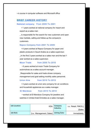 • A course in computer software and Microsoft office
BRIEF CAREER HISTORY
National company From 2000 To 2001
• 1 years worked at national company for import and
export as a sales man
_ is responsible for the search for new customers and open
new markets, selling and follow-up the company's
customers
Napco Company from 2001 To 2005
• 4 years worked at Napco Company for paper and
plastic products in Saudi Arabia as a sales supervisor.
_In the first 3 years worked as a sales man and the last 1
year worked as a sales supervisor.
Moon Trade from 2005 To 2010
• 5 years worked at moon Trade Company for
automotives as a sales account manager.
_Responsible for sales and trade shows company
management and goal setting monthly sales personnel.
Union Aire from 2010 To 2013
• 3 years worked at union aire company for air conditions
and household appliances as a sales manager.
El Mandoos from 2013 To 2014
• worked at El Mandoos Company for jewelers and
watches in United Arab Emirates as a sales manager.
Job Location: KSA Company
Industry:
]i.e.: Retail, FMCG,
Sales[
Job Role: ]i.e.: Management, Sales[ Joining Date: Immediately
 
