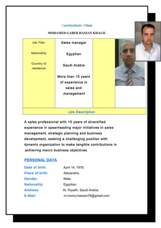 Curriculum Vitae
MOHAMED GABER HASSAN KHALIL
Job Title:
Nationality
Country of
residence
Sales manager
Egyptian
Saudi Arabia
More than 15 years
of experience in
sales and
management.
Job Description:
A sales professional with 15 years of diversified
experience in spearheading major initiatives in sales
management, strategic planning and business
development, seeking a challenging position with
dynamic organization to make tangible contributions in
achieving macro business objectives.
PERSONAL DATA
Date of birth: April 14, 1978.
Place of birth: Alexandria.
Gender: Male.
Nationality: Egyptian.
Address: AL Riyadh, Saudi Arabia.
E-Mail: m.momo.hassan78@gmail.com
 