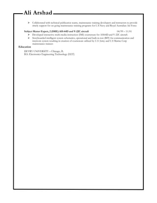Ali Arshad
 Collaborated with technical publication teams, maintenance training developers and instructors to provide
timely support for on-going maintenance training programs for U.S Navy and Royal Australian Air Force
Subject Matter Expert, 2 (SME) AH-64D and V-22C aircraft 04/99 – 11/01
 Developed interactive multi-media instruction (IMI) courseware for AH64D and V-22C aircraft.
 Storyboarded intelligent system schematics, operational and built-in-test (BIT) for communication and
intercom system resulting in creation of courseware utilized by U.S Army and U.S Marine Corp
maintenance trainees
Education
DEVRY UNIVERSITY – Chicago, IL
B.S. Electronics Engineering Technology (EET)
 