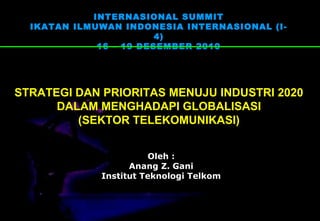 INTERNASIONAL SUMMIT 
IKATAN ILMUWAN INDONESIA INTERNASIONAL (I- 
4) 
16 – 19 DESEMBER 2010 
STRATEGI DAN PRIORITAS MENUJU INDUSTRI 2020 
DALAM MENGHADAPI GLOBALISASI 
(SEKTOR TELEKOMUNIKASI) 
Oleh : 
Anang Z. Gani 
Institut Teknologi Telkom 
 