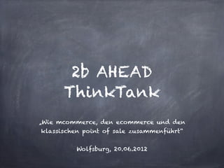 2b AHEAD
      ThinkTank
„Wie mcommerce, den ecommerce und den
klassischen point of sale zusammenführt“


          Wolfsburg, 20.06.2012
 