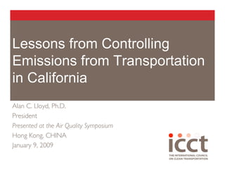 Lessons from Controlling
Emissions from Transportation
in California
Alan C. Lloyd, Ph.D.
President
Presented at the Air Quality Symposium
Hong Kong, CHINA
January 9, 2009
 