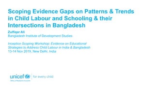 Scoping Evidence Gaps on Patterns & Trends
in Child Labour and Schooling & their
Intersections in Bangladesh
Zulfiqar Ali
Bangladesh Institute of Development Studies
Inception Scoping Workshop: Evidence on Educational
Strategies to Address Child Labour in India & Bangladesh
13-14 Nov 2019, New Delhi, India
 