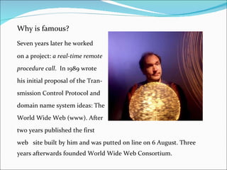 Why is famous? Seven years later he worked  on a project:  a real-time remote  procedure call .  In 1989 wrote  his initial proposal of the Tran- smission Control Protocol and  domain name system ideas: The  World Wide Web (www). After  two years published the first  web site built by him and was putted on line on 6 August. Three years afterwards founded World Wide Web Consortium.  