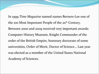 In 1999  Time Magazine  named names Berners-Lee one of the 100 Most Important People of the 20 th  Century. Between 2000 and 2009 received very important awards: Computer History Museum, Knight Commander of the order of the British Empire, honorary doctorate of some universities, Order of Merit, Doctor of Science... Last year was elected as a member of the United States National Academy of Sciences. 