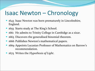 Isaac Newton – Chronology  1643 Isaac Newton was born prematurely in Lincolnshire,  England. 1655 Starts study at The King’s School. 1661 He admits to Trinity College in Cambidge as a sizar. 1665 Discovers the generalised binomial theorem. 1666 Publishes Newton’s mathematical papers. 1669 Appoints Lucasian Professor of Mathematics on Barrow’s  recommendation. 1675 Writes the  Hypothesis of Light . 