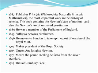 1687 Publishes  Principia  (Philosophiæ Naturalis Principia  Mathematica), the most important work in the history of  science. The book contains the Newton’s laws of motion  and also the Newton’s law of universal gravitation. 1689 He was a member of the Parliament of England. 1693 Suffers a nervous breakdown. 1696 He moves to London to take up the post of warden of the  Royal Mint. 1703 Makes president of the Royal Society. 1705 Queen Ana knights Newton. 1717 Moves the pound sterling de facto from the silver standard. 1727 Dies at Cranbury Park. 