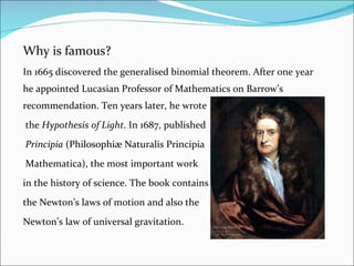 Why is famous? In 1665 discovered the generalised binomial theorem. After one year he appointed Lucasian Professor of Mathematics on Barrow’s recommendation. Ten years later, he wrote   the  Hypothesis of Light . In 1687, published   Principia  (Philosophiæ Naturalis Principia   Mathematica), the most important work  in the history of science. The book contains  the Newton’s laws of motion and also the  Newton’s law of universal gravitation. 
