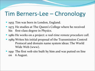 Tim Berners-Lee – Chronology  1955 Tim was born in London, England.  1973 He studies at The Queen’s College where he received his  first-class degree in Physics. 1980 He works on a project : a real-time remote procedure call. 1989 Writes his initial proposal of the Transmission Control  Protocol and domain name system ideas: The World  Wide Web (www). 1991 The first web site built by him and was putted on line on  6 August. 