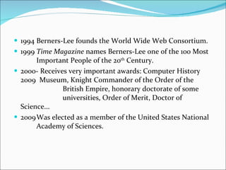 1994 Berners-Lee founds the World Wide Web Consortium. 1999 Time Magazine  names Berners-Lee one of the 100 Most  Important People of the 20 th  Century. 2000- Receives very important awards: Computer History 2009  Museum, Knight Commander of the Order of the      British Empire, honorary doctorate of some      universities, Order of Merit, Doctor of Science... 2009 Was elected as a member of the United States National  Academy of Sciences. 