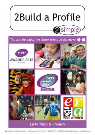 The app for capturing observations on the move
2Simple Software, Enterprise House, 2 The Crest, London NW4 2HN, UK T: 020 8203 1781, F: 020 8202 6370, hello@2simple.com • www.2simple.com
Early Years & Primary
 