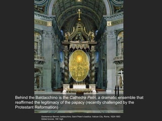 Gianlorenzo Bernini, baldacchino, Saint Peter’s basilica, Vatican City, Rome, 1624-1663
Gilded bronze, 100’ high
Behind the Baldacchino is the Cathedra Petri, a dramatic ensemble that
reaffirmed the legitimacy of the papacy (recently challenged by the
Protestant Reformation)
 