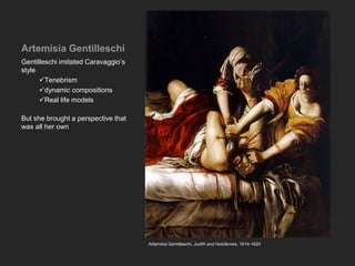 Artemisia Gentilleschi
Gentilleschi imitated Caravaggio’s
style
Tenebrism
dynamic compositions
Real life models
But she brought a perspective that
was all her own
Artemisia Gentilleschi, Judith and Holofernes, 1614-1620
 