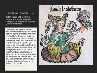 Judith and Holofernes
Judith was an Old Testament
heroine who saved her people by
cutting off the head of the Assyrian
General Holofernes
“Judith was left alone in the tent,
with Holofernes stretched out on the
bed, for he was overcome with wine
(Judith 13,2)... She went up to the
post at the end of the bed, above
Holofernes' head, and took down his
sword that hung there. She came
close to the bed and took hold of the
hair of his head, and said: "Give me
strength this day, O Lord God of
Israel!". And she struck his neck
twice with all her might, and severed
his head from his body (Judith 13,6-
8)... After a moment she went out
and gave Holofernes' head to her
maid (Judith 13, 9)”.
http://mv.vatican.va/3_EN/pages/x-
Schede/CSNs/CSNs_V_Penn_01.html
 