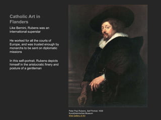 Catholic Art in
Flanders
Like Bernini, Rubens was an
international superstar
He worked for all the courts of
Europe, and was trusted enough by
monarchs to be sent on diplomatic
missions
In this self-portrait, Rubens depicts
himself in the aristocratic finery and
posture of a gentleman
Peter Paul Rubens, Self Portrait, 1639
Kunsthistorisches Museum
Web Gallery of Art
 
