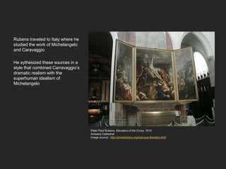 Rubens traveled to Italy where he
studied the work of Michelangelo
and Caravaggio
He sythesized these sources in a
style that combined Carravaggio’s
dramatic realism with the
superhuman idealism of
Michelangelo
Peter Paul Rubens, Elevation of the Cross, 1610
Antwerp Cathedral
Image source: http://smarthistory.org/baroque-flanders.html
 