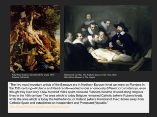 Peter Paul Rubens, Elevation of the Cross, 1610
Antwerp Cathedral
“The two most important artists of the Baroque era in Northern Europe (what we knew as Flanders in
the 15th century)—Rubens and Rembrandt—worked under enormously different circumstances, even
though they lived only a few hundred miles apart, because Flanders became divided along religious
lines in the 16th century. The area which is today Belgium remained Catholic (where Rubens lived),
while the area which is today the Netherlands, or Holland (where Rembrandt lived) broke away from
Catholic Spain and established an independent and Protestant Republic.”
http://smarthistory.org/baroque-flanders.html
Rembrandt van Rijn, The Anatomy Lesson of Dr. Tulp, 1632
Mauritshuis Museum in The Hague
 