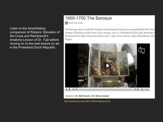 Listen to the Smarthistory
comparison of Rubens’ Elevation of
the Cross and Rembrandt’s
Anatomy Lesson of Dr. Tulp before
moving on to the next lecture on art
in the Protestant Dutch Republic
http://smarthistory.org/1600-1700-the-Baroque.html
 