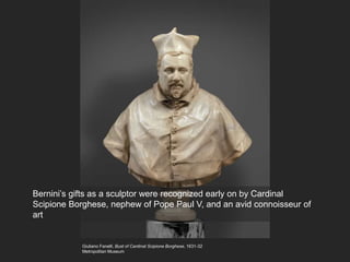 Giuliano Fanelli, Bust of Cardinal Scipione Borghese, 1631-32
Metropolitan Museum
Bernini’s gifts as a sculptor were recognized early on by Cardinal
Scipione Borghese, nephew of Pope Paul V, and an avid connoisseur of
art
 