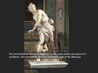 Bernini, David, 1623
Borghese Gallery, Rome
He commissioned Bernini’s statue of David, which broke new ground in
sculpture, and exemplifies the new exuberant style of the Baroque
 