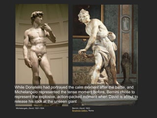 Bernini, David, 1623
Borghese Gallery, Rome
Michelangelo, David, 1501-1504
While Donatello had portrayed the calm moment after the battle, and
Michelangelo represented the tense moment before, Bernini chose to
represent the explosive, action-packed moment when David is about to
release his rock at the unseen giant
 