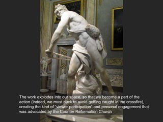 The work explodes into our space, so that we become a part of the
action (indeed, we must duck to avoid getting caught in the crossfire),
creating the kind of “viewer participation” and personal engagement that
was advocated by the Counter Reformation Church
 