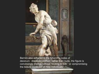 Bernini also adhered to the Church’s codes of
decorum: modestly clothed, rather than nude, the figure is
convincingly lifelike, without “inciting to lust,” or compromising
the beauty expected of Holy individuals
 