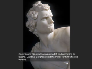 Bernini used his own face as a model, and according to
legend, Cardinal Borghese held the mirror for him while he
worked
 