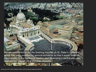 Aerial view of St. Peter’s Basilica, Rome, with the piazza designed by Bernini
Bernini was invited to put the finishing touches on St. Peter’s Cathedral,
which had been modified by several architects so that it would conform
more readily to the traditional basilica plan (Bramante’s central plan was
deemed too “pagan” for a Christian church!)
 