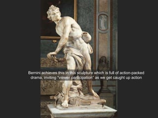 Bernini achieves this in this sculpture which is full of action-packed
drama, inviting “viewer participation” as we get caught up action
 