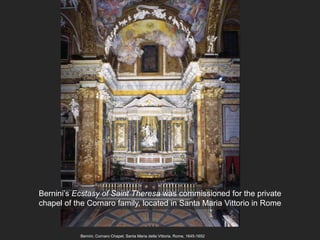 Bernini, Cornaro Chapel, Santa Maria della Vittoria, Rome, 1645-1652
Bernini’s Ecstasy of Saint Theresa was commissioned for the private
chapel of the Cornaro family, located in Santa Maria Vittorio in Rome
 