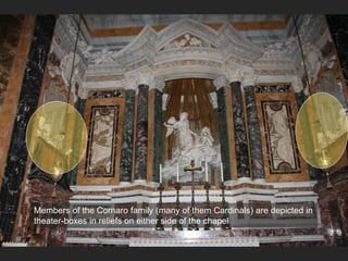 Members of the Cornaro family (many of them Cardinals) are depicted in
theater-boxes in reliefs on either side of the chapel
 