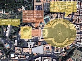 Bramante’s central
plan
Addition of a
lengthened nave to
conform to traditional
Basilica plan
Bernini was commissioned
to complete the Piazza
space in front of the
Basilica
 