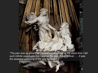 “The pain was so great that I screamed aloud; but at the same time I felt
such infinite sweetness that I wished the pain to last forever . . . It was
the sweetest caressing of the soul by God.”
 