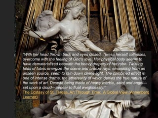 “With her head thrown back and eyes closed, Teresa herself collapses,
overcome with the feeling of God’s love. Her physical body seems to
have dematerialized beneath the heavy drapery of her robe. Twisting
folds of fabric energize the scene and bronze rays, emanating from an
unseen source, seem to rain down divine light. The combined effect is
one of intense drama, the ethereality of which denies the true nature of
the work of art. Despite being made of heavy marble, saint and angel—
set upon a cloud—appear to float weightlessly.”
The Ecstasy of St. Teresa, Art Through Time: A Global View (Annenberg
Learner)
 