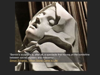 “Bernini’s sculpture is, after all, a spectacle that hovers on the borderline
between sacred mystery and indecency . . . .”
Simon Schama, “When Stone Came to Life”
 