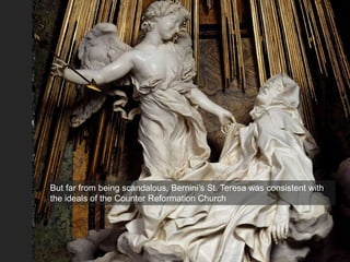 But far from being scandalous, Bernini’s St. Teresa was consistent with
the ideals of the Counter Reformation Church
 