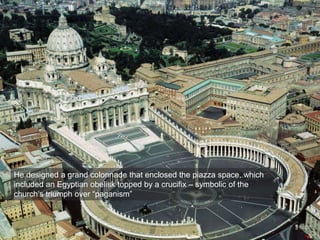 He designed a grand colonnade that enclosed the piazza space, which
included an Egyptian obelisk topped by a crucifix – symbolic of the
church’s triumph over “paganism”
 