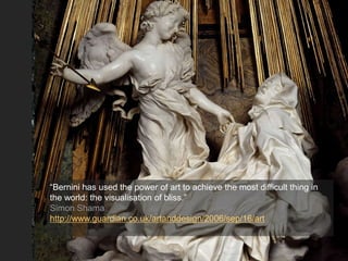 “Bernini has used the power of art to achieve the most difficult thing in
the world: the visualisation of bliss.”
Simon Shama
http://www.guardian.co.uk/artanddesign/2006/sep/16/art
 