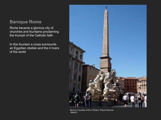 Baroque Rome
Rome became a glorious city of
churches and fountains proclaiming
the triumph of the Catholic faith
In this fountain a cross surmounts
an Egyptian obelisk and the 4 rivers
of the world
Bernini, Fountain of the 4 Rivers. Piazza Navone
1648-51
 