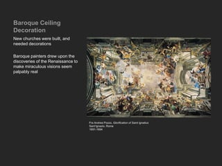 Baroque Ceiling
Decoration
New churches were built, and
needed decorations
Baroque painters drew upon the
discoveries of the Renaissance to
make miraculous visions seem
palpably real
Fra Andrea Pozzo, Glorification of Saint Ignatius
Sant’Ignazio, Rome
1691-1694
 