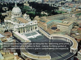 Bernini described the colonnade as being like the “welcoming arms of the
church” reaching out to embrace its flock - making it a fitting symbol of
the Counter Reformation Church’s goal to combat heresy and expand its
popular base
 