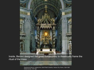 Gianlorenzo Bernini, baldacchino, Saint Peter’s basilica, Vatican City, Rome, 1624-1663
Gilded bronze, 100’ high
Inside, Bernini designed the great Baldacchino to theatrically frame the
ritual of the mass
 