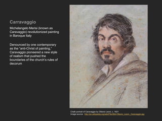 Carravaggio
Michelangelo Merisi (known as
Caravaggio) revolutionized painting
in Baroque Italy
Denounced by one contemporary
as the “anti-Christ of painting,”
Caravaggio pioneered a new style
of realism that pushed the
boundaries of the church’s rules of
decorum
Chalk portrait of Caravaggio by Ottavio Leoni, c. 1621
Image source: http://en.wikipedia.org/wiki/File:Bild-Ottavio_Leoni,_Caravaggio.jpg
 