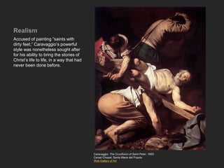 Realism
Accused of painting “saints with
dirty feet,” Caravaggio’s powerful
style was nonetheless sought after
for his ability to bring the stories of
Christ’s life to life, in a way that had
never been done before.
Caravaggio, The Crucifixion of Saint Peter, 1600
Cerasi Chapel, Santa Maria del Popolo
Web Gallery of Art
 